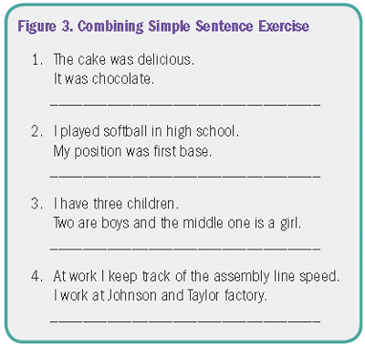 Figure 3. Combining Simple Sentence Exercise 1. The cake was delicious. It was chocolate. Space for response. 2. I played softball in high school. My position was first base. Space for response. 3. I have three children. Two are boys and the middle one is a girl. Space for response. 4. At work I keep track of the assembly line speed. I work at Johnson and Taylor factory. Space for response.